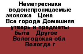 Наматрасники водонепроницаемые экокожа › Цена ­ 1 602 - Все города Домашняя утварь и предметы быта » Другое   . Вологодская обл.,Вологда г.